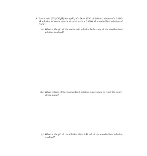 9. Acetic acid (CH3CO2H) has a pk of 4.76 at 25°C. A 5.00 mL aliquot of a 0.0185 M solution of acetic acid is titrated with a