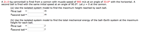 A 21.0-kg cannonball is fired from a cannon with muzzle speed of 900 m/s at an angle of 33.0° with the horizontal. A second ball is fired with the same initial speed at an angle of 90.0°. Let y = 0 at the cannon. (a) Use the isolated system model to find the maximum height reached by each ball hfirst ball hsecond ball (b) Use the isolated system model to find the total mechanical energy of the ball-Earth system at the maximum height for each ball Efirst ball- Esecond ball