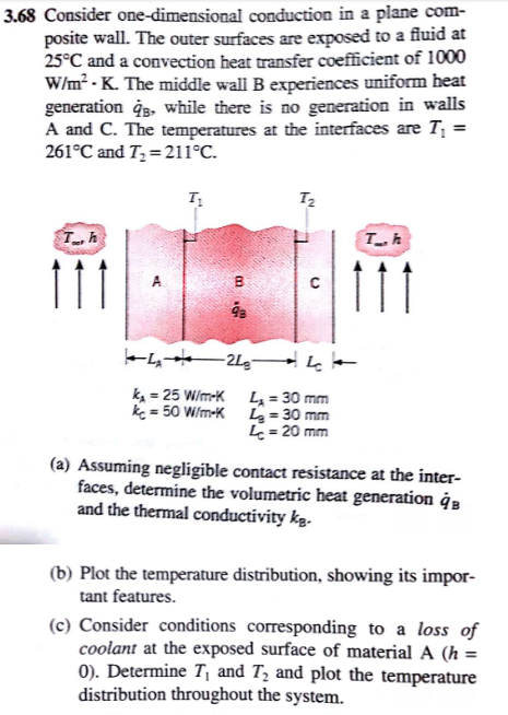 3.68 Consider o conduction in a plane com- posite wall. The outer surfaces are exposed to a fluid at 25°C and a convection heat transfer coefficient of 1000 Wim K. The generation q8, while there is no generation in walls A and C. The temperatures at 261°C and T2-211 C. middle wall B experiences uniform heat the interfaces are T, T. 9a k,-25 W/rm-K LA = 30 mm c-50 W/m-K L 30 mm L 20 mnm (a) Assuming negligible contact resistance at the inter faces, determine the volumetric heat generation qB and the thermal conductivity kg (b) Plot the temperature distribution, showing its impor tant features. (c) Consider conditions corresponding to a loss of coolant at the exposed surface of material A (h = 0). Determine T, and T:2 and plot the temperature distribution throughout the system.