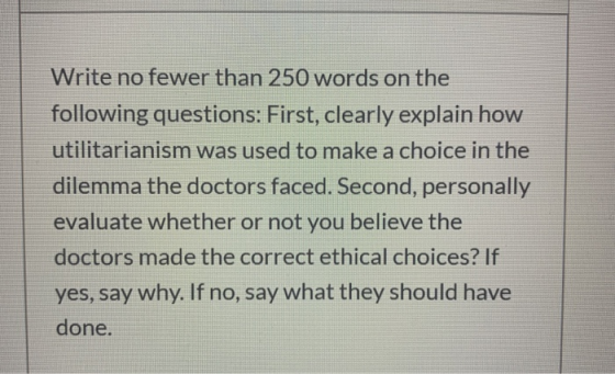 Write no fewer than 250 words on the following questions: First, clearly explain how utilitarianism was used to make a choice