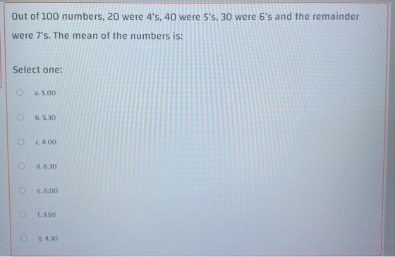 Out of 100 numbers, 20 were 4s, 40 were 5s, 30 were 6s and the remainder were 7s. The mean of the numbers is: Select one: