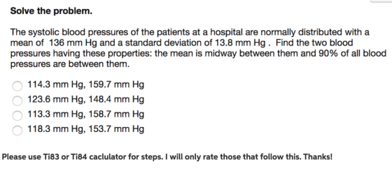 Solve the problem The systolic blood pressures of the patients at a hospital are normally distributed witha mean of 136 mm Hg and a standard deviation of 13.8 mm Hg. Find the two blood pressures having these properties: the mean is midway between them and 90% of all blood pressures are between them. 114.3 mm Hg, 159.7 mm Hg 123.6 mm Hg, 148.4 mm Hg 113.3 mm Hg, 158.7 mm Hg 118.3 mm Hg, 153.7 mm Hg Please use Ti83 or Ti84 caclulator for steps. I will only rate those that follow this. Thanks!