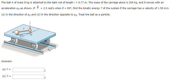 The ball A of mass 8 kg is attached to the light rod of length / = 0.77 m. The mass of the carriage alone is 204 kg, and it moves with an acceleration ao as shown. If = 2.5 rad/s when ? = 90°, find the kinetic energy T of the system if the carriage has a velocity of 1.59 m/s (a) in the direction of ao and (b) in the direction opposite to ao. Treat the ball as a particle. 0 Answers: (a) T- (b) T-
