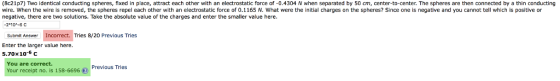 (8e21p7) Two identical conducting spheres, fixed in place, attract each other with an electrostatic force of-0.4304 N when separated by 50 m, center-to-center. The spheres are then connected by a thin conducting wire. When the wire is removed, the spheres repel each other with an electrostatic force of 0.1165 N. What were the initial charges on the spheres? Since one is negative and you cannot tell which is positive or negative, there are two solutions. Take the absolute value of the charges and enter the smaller value here 2 10-6 C Submit Answer Incorrect. Tries 8/20 Previous Tries Enter the larger value here. 5.70×10-6 c You are correct. Previous Tries Your receipt no. is 158-6696