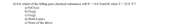 4) For which of the folling pure chemical substances will sº = 0.0 J/mol.K when T = 25.0°C? a) FeCl(s) b) O2(g) c) O3(g) d) B