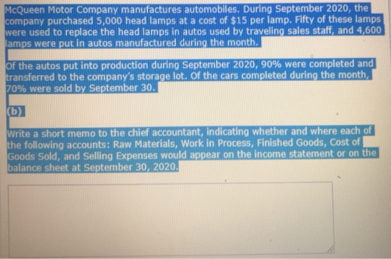 McQueen Motor Company manufactures automobiles. During September 2020, the company purchased 5,000 head lamps at a cost of $15 per lamp. Fifty of these lamps were used to replace the head lamps in autos used by traveling sales staff, and 4,600 amps were put in autos manufactured during the month. of the autos put into production during September 2020, 90% were completed and transferred to the companys storage lot. Of the cars completed during the month 70% were sold by September 30 Write a short memo to the chief accountant, indicating whether and where each of the following accounts: Raw Materials, Work in Process, Finished Goods, Cost of Goods Sold, and Selling Expenses would appear on the income statement or on the balance sheet at September 30, 2020