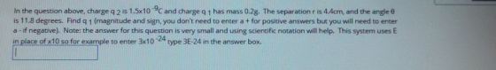In the question above, charge q 2 is 1.5x10 9C and charge q 1 has mass 0.2g. The separation r is 4.Acm, and the angle e is 11.8 degrees. Find q 1 (magnitude and sign, you dont need to enter a + for positive answers but you will need to enter a - if negative). Note: the answer for this question is very small and using scientific notation will help. This system uses E in place of x10 so for example to enter 3x10 24 type 3E-24 in the answer box.