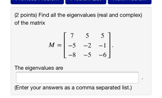 (2 points) Find all the eigenvalues (real and complex) of the matrix 7 5 5 M = -5 -1 -2 -5 -8 -6 The eigenvalues are (Enter y