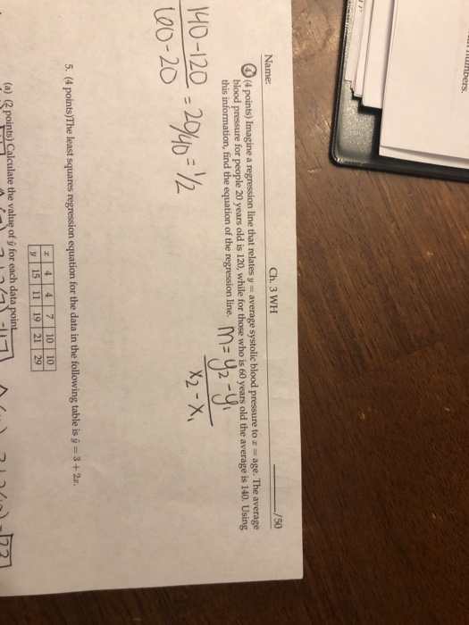 Name: Ch. 3 WH 50 blood pressure for people 20 years old is 120, while for those who is 60 years old the average is 140. Using this information, find the equation of the regnession linem 00-20 742 5,. (4 points)The least squares regression equation for the data in the following table is g 3+2 4 4 7 10 10 (a) (〈point Calculate the valu, ofỳfor each data(oin﹂ A )-br / つい/,
