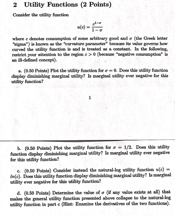 2 Utility Functions (2 Points) Consider the utility function u(c) where c denotes consumption of some arbitrary good and ơ (the Greek letter sigma) is known as the curvature parameter because its value governs how curved the utility function is and is treated as a constant. In the following, restrict your attention to the region c > 0 (because negative consumption is an ill-defined concept) a. (0.50 Points) Plot the utility function for σ 0, Does this utility function display diminishing marginal utility? Is marginal utility ever negative for this utility function? b. (0.50 Points) Plot the utility function for ơ 1/2 Does this utility function display diminishing marginal utility? Is marginal utility ever negative for this utility function? c. (0.50 Points) Consider instead the natural-log utility function u(c) - In(c). Does this utility function display diminishing marginal utility? Is marginal utility ever negative for this utility function? d. (0.50 Points) Determine the value of σ (if any value exists at all) that makes the general utility function presented above collapse to the natural-log utility function in part c (Hint: Examine the derivatives of the two functions)