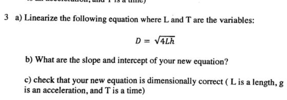 3 a) Linearize the following equation where L and T are the variables: b) What are the slope and intercept of your new equation? c) check that your new equation is dimensionally correct ( L is a length, g is an acceleration, and T is a time)