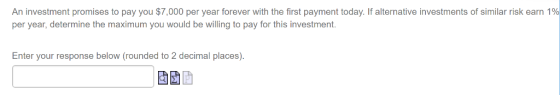 An investment promises to pay you $7,000 per year forever with the first payment today. If alternative investments of similar risk earn 1% per year, determine the maximum you would be willing to pay for this investment Enter your response below (rounded to 2 decimal places).