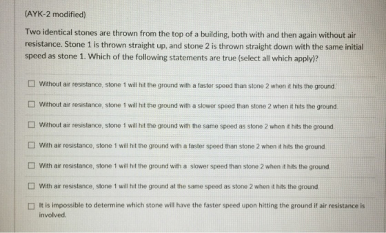 (AYK-2 modified) Two identical stones are thrown from the top of a building, both with and then again without air resistance. Stone 1 is thrown straight up, and stone 2 is thrown straight down with the same initial speed as stone 1. Which of the following statements are true (select all which apply)? □ without air resistance, stone I will hit the ground with a faster speed than stone 2 when it hits the ground. without air resistance, stone I will hit the ground with a slower speed than stone 2 when it hits the ground. without air resistance, stone I will hit the ground with the same speed as stone 2 when it hits the ground □ with air resistance, stone I will hit the ground with a faster speed than stone 2 when it hits the ground with air resistance, stone 1 will hit the ground with a slower speed than stone 2 when it hits the ground with air resistance, stone 1 will hit the ground at the same speed as stone 2 when it hits the ground It is impossible to determine which stone will have the faster speed upon hitting the ground if air resistance is involved.