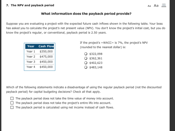 7. The NPV and payback period Aa Aa What information does the payback period provide? Suppose you are evaluating a project with the expected future cash inflows shown in the following table. Your boss has asked you to calculate the projects net present value (NPV). You dont know the projects initial cost, but you do know the projects regular, or conventional, payback period is 2.50 years. If the projects ~WACC~ is 7%, the projects NPV (rounded to the nearest dollar) is: Year Cash Flo Year 1 $350,000 Year 2 $475,000 Year 3 $450,000 Year 4 $450,000 $322,098 O $362,361 $402,623 $483,148 Which of the following statements indicate a disadvantage of using the regular payback period (not the discounted payback period) for capital budgeting decisions? Check all that apply The payback period does not take the time value of money into account. The payback period does not take the projects entire life into account. The payback period is calculated using net income instead of cash flows.