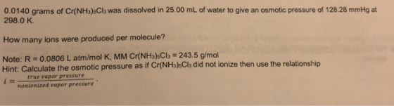 0.0140 grams of Cr(NH3)sCls was dissolved in 25.00 mL of water to give an osmotic pressure of 128.28 mmHg at 298.0 K. How man