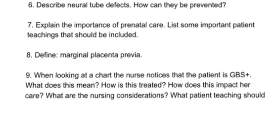 6. Describe neural tube defects. How can they be prevented? 7. Explain the importance of prenatal care. List some important patient teachings that should be included. 8. Define: marginal placenta previa. 9. When looking at a chart the nurse notices that the patient is GBS+ What does this mean? How is this treated? How does this impact her care? What are the nursing considerations? What patient teaching should