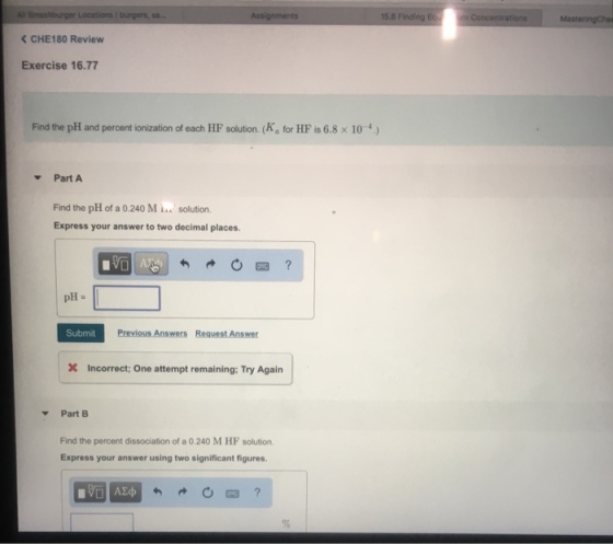 Co < CHE180 Review Exercise 16.77 Find the pH and percent ionization of each HF solution (Ka for HF is 6.8 x 104) PartA Find the pH of a 0.240 M solution. Express your answer to two decimal places. pH Submit Previous Answers Request Answer X Incorrect; One attempt remaining: Try Agairn Part B Find the percent dissociation of a 0.240 M HF solution. Express your answer using two significant figures