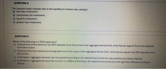 QUESTION 4 The classical model indicates that at the equilibrium interest rate, Saving is less than investment. unnecessary f