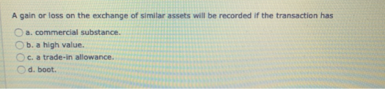A gain or loss on the exchange of similar assets will be recorded if the transaction has O a. commercial substance. b. a high