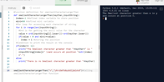 88 repl Talk Sign up main.py E saved 1 #Function definition for smallestCharacterLargerThan 2 def smallestCharacterLargerThan (keyChar,inputstring): Python 3.6.1 (default, Dec 2015, 13:05:11) [GCC 4.8.2] on linux The Smallest character greater than x is y and occurs at position 0. index--1 #defined index variable to store position mini-se #defined mini variable #for loop for accessing each character of string for i in range(len (inputstring)): 4 6 8 9 18 #ord is for getting the ascii value for the character value ord (inputstring[i].lower))-ord (keyChar.lower()) İf (value > θ and mini)svalue) : index = 1 #storing the position #Condition to print the result on the console if (index! -1): 12 13 print(The Smallest character greater than +keyChar+ is +inputstring[index]+\nand occurs at position +str(index) else: 14 15 16 17 18 print(There is no Smallest character greater than +keyChar) smallestcharacterLargerThan(X,yArcDefxBaubs1jelskd)#Calling smallestCharacterLargerThan function