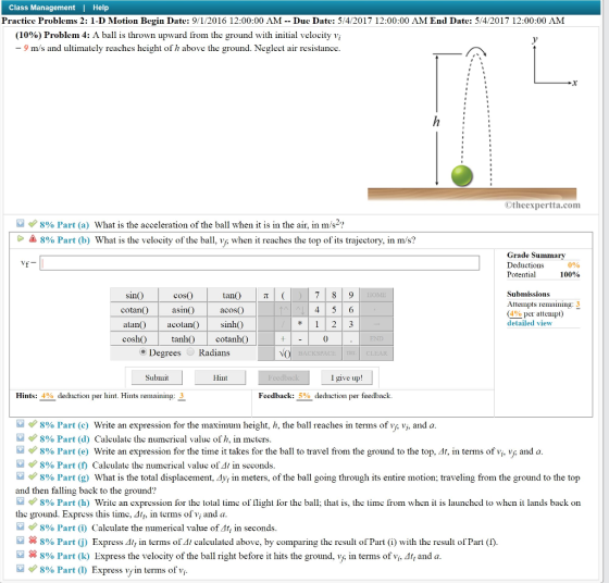 Class Management I Help Practice Problems 2: 1-D Motion Begin Date: 9/1/2016 12:00:00 AM Due Date: 5/4/2017 12:00:00 AM End Date: 5/4/2017 12:00:00 AM (10%) Problem 4: A ball is thrown upward from the ground with in al velocity vi m/s and ultimately reaches height o h above e ground. Neglect air resistance. Otheexpertta.com 8% Part a) What is the acceleration of the ball when it is in the air, in m/s. 8% Part (b) What is the velocity of the ball, when it reaches the top of its trajectory, in m/s? Grade Summary Deductions 0% Potential 100% Submissions Attempts remaining: 3 cotano a acOS (490 per attempt detailed view tanh() cotanh() Degrees Radians Hint Submit Hints 4% deduction per hint. Hints remaining Feedback 5% deduction per feedback. 8% Part (c) Write an expression for the maximum height, h, the ball reaches in terms of vA vis and a 8% Part (d) Calculate the numerical value of h, in meters 8% Part (e) Write an expression for the time it takes for the ball to travel from the ground to the top, 4t, in terms of v and a 8% Part f Calculate the numerical value of 41 in seconds 8% Part 1y, in meters, of the ball going through its entire motion traveling from the ground to the top What is the total displacement and then falling back to the ground? 8% Part b) Write an expression for the total time of Ilight or the ball; that is, the time irom when it is launched lo when it lands back on the ground. Express this time, 4lt, in terms of vi and a 8% Part Calculate the numerical value of 4t, in seconds 8% Part i) Express 4t in terms of 41 calcu. ed above, by comparing the result of Pa (i) with the result of Part (f 8% Part (k) Express the velocity of the ball right before it hits the ground, v n terms of vis 4tt and a 8% Part Express vi terms of v fin