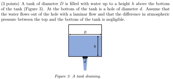 (3 points) A tank of diameter D is filled with water up to a height h above the bottom of the tank (Figure 3). At the bottom of the tank is a hole of diameter d. Assume that the water flows out of the hole with a laminar flow and that the difference in atmospheric pressure between the top and the bottom of the tank is negligible. Figure 3: A tank draining