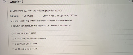 Question 1 8 pt a) Determine AG for the following reaction at 25C: N2O2(8) 2NO2(g) AH- +55.3 kJ; AS - +175.7 J/K b) is the re