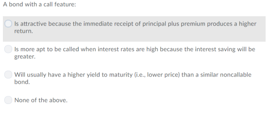 A bond with a call feature Is attractive because the immediate receipt of principal plus premium produces a higher relurni. Is more apt to be called when interest rates are high because the interest saving will be greater. Will usually have a higher yield to maturity (i.e., lower price) than a similar noncallable bond None of the above