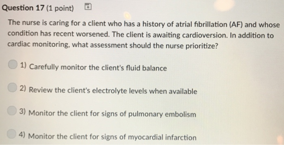 Question 17 (1 point) The nurse is caring for a client who has a history of atrial fibrillation (AF) and whose condition has recent worsened. The client is awaiting cardioversion. In addition to cardiac monitoring, what assessment should the nurse prioritize? 1) Carefully monitor the clients fluid balance 2) Review the clients electrolyte levels when available 3) Monitor the client for signs of pulmonary embolism 4) Monitor the client for signs of myocardial infarction