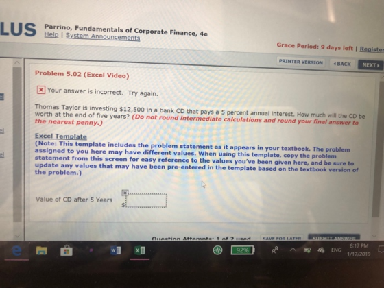 Parrino, Fundamentals of Corporate Finance, 4e Help I System Announcements Grace Period: 9 days left | Register PRINTER VERSION BACK NEXT Problem 5.02 (Excel Video) [ Your answer is incorrect. Try again. Thomas Taylor is investing $12,500 in a bank CD that pays a 5 percent annual interest. How much will the CD be worth at the end of five years? (Do not round intermediate calculations and round your final answer to the nearest penny.) Excel Template (Note: This template includes the problem statement as it appears in y assigned to you here may have different values. When using this template, copy the probl statement from this screen for easy reference to the values youve been given here, and be sure to our textbook. The problem em update any values that may have been pre-entered in the template based on the textbook version of the problem) Value of CD after 5 Years 6:17 PM 92ENG 1/17/2019 e問