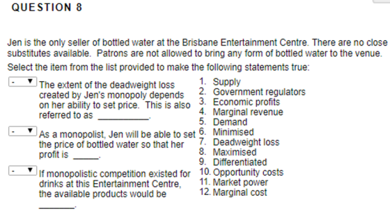 QUESTION 8 Jen is the only seller of bottled water at the Brisbane Entertainment Centre. There are no close substitutes available. Patrons are not allowed to bring any form of bottled water to the venue. Select the item from the list provided to make the following statements true: The extent of the deadweight loss created by Jens monopoly depends on her ability to set price. This is also referred to as 1. Supply 2. Government regulators 3. Economic profits . Marginal revenue 5. Demand As a monopolist, Jen will be able to set 6. Minimised the price of bottled water so that her profit is 7. Deadweight loss 8. Maximised 9. Differentiated If monopolistic competition existed for 10. Opportunity costs drinks at this Entertainment Centre, the available products would be 11. Market power 12. Marginal cost