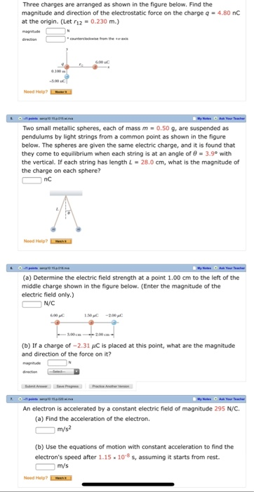Three charges are arranged as shown in the figure below. Find the magnitude and direction of the electrostatic force on the charge q = 4.80 nC at the origin. (Let r12-0.230 m.) 100m Need Help? Two small metallic spheres, each of mass m = 0.50 g, are suspended as pendulums by light strings from a common point as shown in the figure below. The spheres are given the same electric charge, and it is found that they come to equilibrium when each string is at an angle of 0- 3.9 with the vertical. If each string has length L-28.0 cm, what is the magnitude of the charge on each sphere? nC Need Help?L (a) Determine the electric field strength at a point 1.00 cm to the left of the middle charge shown in the figure below. (Enter the magnitude of the electric field only.) N/C 6.90 (b) If a charge of -2.31 C is placed at this point, what are the magnitude and direction of the force on it? An electron is accelerated by a constant electric field of magnitude 295 N/C. (a) Find the acceleration of the electron. (b) Use the equations of motion with constant acceleration to find the electrons speed after 1.15 10-8 s, assuming it starts from rest m/s Need Help?