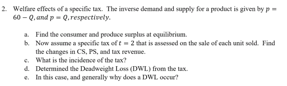 2. Welfare effects of a specific tax. The inverse demand and supply for a product is given by p = 60 Q, and p Q,respectively.