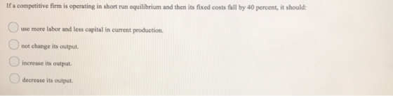If a competitive firm is operating in short run equilibrium and then its fixed costs fall by 40 percent, it should: use more
