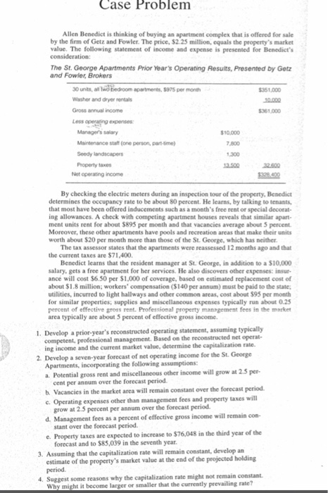 Case Problem Allen Benedict is thinking of buying an apartment complex that is offered for sale by the firm of Getz and Fowler. The price, $2.25 million, equals the propertys market value. The following statement of income and expense is presented for Benedicts The St. George Apartments Prior Years Operating Results, Presented by Getz and Fowler, Brokers 30 units, al Washer and dryer rentals Gross annual income Less operating expenses apartments, $975 per month 351,000 361,000 Managers salary Maintenance staft (one person, part-time Seedy landscapers 10.000 7,800 1,300 3.500 32.600 Net operating income By checking the electric meters during an inspection tour of the property, Benedict determines the occupancy rate to be about 80 percent. He learns, by talking to tenants, that most have been offered inducements such as a months free rent or special decorat- ing allowances. A check with competing apartment houses reveals that similar apart ment units rent for about $895 per month and that vacancies average about 5 percent Moreover, these other apartments have pools and recreation areas that make their units worth about $20 per month more than those of the St. George, which has neither The tax assessor states that the apartments were reassessed 12 months ago and that the current taxes are $71,400 Benedict learns that the resident manager at St. George, in addition to a $10,000 salary, gets a free apartment for her services. He also discovers other expenses: insur- ance will cost $6.50 per $1,000 of coverage, based on estimated replacement cost of about $1.8 million; workers compensation ($140 per annum) must be paid to the state, utilities, incurred to light hallways and other common areas, cost about $95 per month for similar properties; percent of effective gross rent. Professional property management fees in the market area typically are about 5 percent of effective gross income supplies and miscellancous expenses typically run about 0.25 1. Develop a prior-years reconstructed operating statement, assuming typically the reconstructed net operat- competent, professional management. Based on ing income and the current market value, determine the capitalization rate. 2. Develop a seven-year forecast of net operating income for the St. George Apartments, incorporating the following assumptions: a. Potential gross rent and miscellaneous other income will grow at 2.5 per- cent per annum over the forecast period b. Vacancies in the market area will remain constant over the forecast periocd c. Operating expenses other than management fees and property taxes will grow at 2.5 percent per annum over the forecast period d. Management fees as a percent of effective gross income will remain con- stant over the forecast period e. Property taxes are expected to increase to $76,048 in the third year of the forecast and to $85,039 in the seventh year 3. Assuming that the capitalization rate will remain constant, develop an estimate of the propertys market value at the end of the projected holding period Suggest some reasons why the capitalization rate might not remain constant Why might it become larger or smaller that the currently prevailing rate?