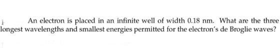 An electron is placed in an infinite well of width 0.18 nm. What are the three longest wavelengths and smallest energies permitted for the electrons de Broglie waves?