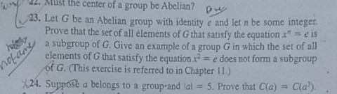 22 Must the center of a group be Abelian? 23. Let G be an Abelian group with identity e and let n be some integer Prove that the set of all élements of G that satisfy the equation* - e is a subgroup of G. Give an example of a group G in which the set of all elements of G that satisfy the equation :2 -e does not form a subgroup of G. (This exercise is referred to in Chapter 11) 124. Suppost a belongs to a group-and lal 5. Prove that Cla) Cla)