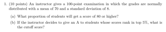1. (10 points) An instructor gives a 100-point examination in which the grades are normally distributed with a mean of 70 and