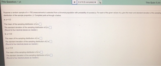 This Question: 1 pt 8 of 8 (8 complete) This Quiz: 8 pts uppos o arandom sa pleofn=700 measure ants is Solo tod rom a bin mial pourer distribution of the sample proportion, p. Complete parts a through e below a. p-0.2 t probabil yofsucess p For each ofthe given va es ofp g ege anand sanded deafen one Mpl The mean of the sampling distribution of p s The standard deviation of the sampling disiribulion of p Round to four decimal places as needed.) The mean of the sampling distribution of p in The standard deviation of the sampling distribution of p is (Round to four decimal places as needed.) ?. ?-?.9 The mean of the sampling distribution of p is The standard deviation of the sampling distribution of pis Round to four decimal places as needed.)