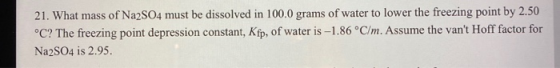 21. What mass of Na2SO4 must be dissolved in 100.0 grams of water to lower the freezing point by 2.50 °C? The freezing point