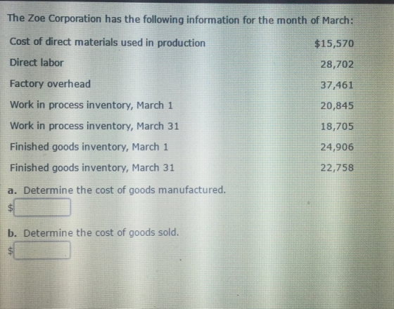 The Zoe Corporation has the following information for the month of March: Cost of direct materials used in production Direct labor Factory overhead Work in process inventory, March1 Work in process inventory, March 31 Finished goods inventory, March 1 Finished goods inventory, March 31 a. Determine the cost of goods manufactured. $15,570 28,702 37,461 20,845 18,705 24,906 22,758 b. Determine the cost of goods sold.