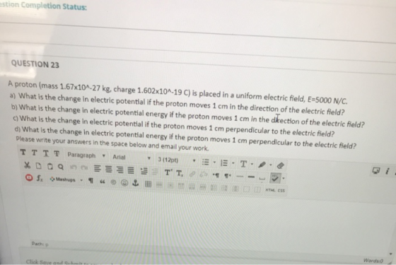 estion Completion Status: QUESTION 23 A proton (mass 1.67x10^-27 kg, charge 1.602x10^-19 C) is placed in a uniform electric f