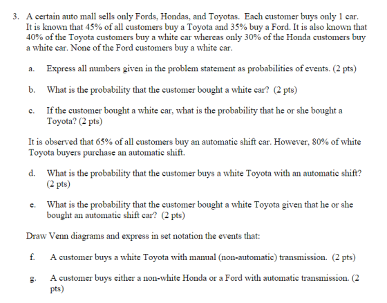 3. A certain auto mall sells only Fords, Hondas, and Toyotas. Each customer buys only 1 car It is known that 45% of all customers buy a Toyota and 35% buy a Ford. It is also known that 40% of the Toyota customers buy a white car whereas only 30% of the Honda customers buy a white car. None of the Ford customers buy a white car a. Express all numbers given in the problem statement as probabilities of events. (2 pts) b. What is the probability that the customer bought a white car? (2 pts) c. If the customer bought a white car, what is the probability that he or she bought a Toyota? (2 pts) It is observed that 65% of all customers buy an automatic shift car. However, 80% of white Tovota buvers purchase an automatic shift d. What is the probability that the customer buys a white Toyota with an automatic shift? (2 pts) What is the probability that the customer bought a white Toyota given that he or she bought an automatic shift car? (2 pts) e. Draw Venn diagrams and express in set notation the events that f. A customer buys a white Toyota with manual (non-automatic) transmission. (2 pts) g. A customer buys either a non-white Honda or a Ford with automatic transmission. (2 pts)