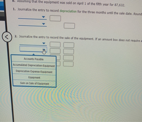 B. Assuming that the equipment was sold on April 1 of the fifth year for 87,632. 1. Journalize the entry to record depreciati
