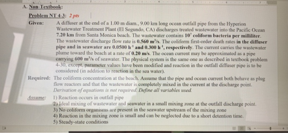 A. Non-Texthook: Problem NT 4-3: 2 pts Given: A diffuser at the end of a 1.00 m diam., 9.00 km long ocean outfall pipe from the Hyperion Wastewater Treatment Plant (El Segundo, CA) discharges treated wastewater into the Pacific Ocean 7.20 km from Santa Monica beach. The wastewater contains 10 coliform bacteria per milliliter The wastewater discharge flow rate is 0.560 m/s. The coliform first-order death rates in the diffuser pipe and in seawater are 0.0500 h and 0.300 h 1, respectively. The current carries the wastewater plume toward the beach at a rate of 0.20 m/s. The ocean current may be approximated as a pipe carrying 600 mls of seawater. The physical system is the same one as described in textbook problem 4-30, except, parameter values have been modified and reaction in the outfall diffuser pipe is to be considered (in addition to reaction in the sea water). Required: The coliform concentration at the beach. Assume that the pipe and ocean current both behave as plug flow reactors and that the wastewater is completely mixed in the current at the discharge point. ns is not required. Define all variables used. 1) Reaction occurs in outfall pipe 2) Ideal mixing of wastewater and seawater in a small mixing zone at the outfall discharge point. 3) No coliform organisms are present in the seawater upstream of the mixing zone 4) Reaction in the mixing zone is small and can be neglected due to a short detention time. 5) Steady-state conditions Assume: