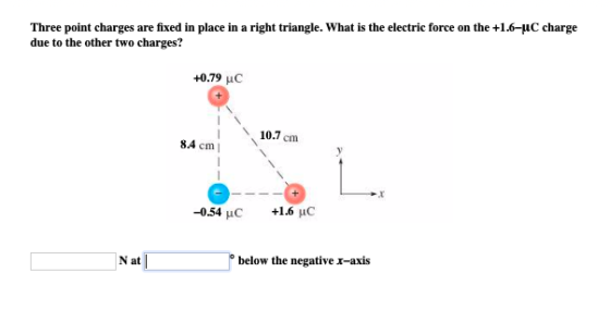 Three point charges are fixed in place in a right triangle. What is the electrie force on the +1.6-uC charge due to the other two charges? +0.79 uC 10.7 cm 8.4 cm -0.54 uC +1.6 μC N at o below the negative r-axis