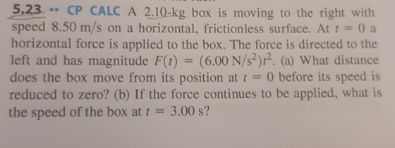 5.23 CP CALC A 2.10-kg box is moving to the right with speed 8.50 m/s on a horizontal, frictionless surface. At t 0 a horizontal force is applied to the box. The force is directed to the left and has magnitude F(t) (6.00 N/s2)12. (a) What distance does the box move from its position at t0 before its speed is reduced to zero? (b) If the force continues to be applied, what is the speed of the box at 3.00 s?