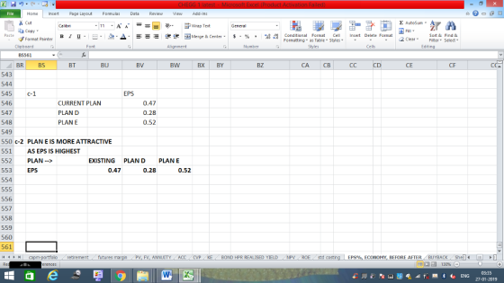 Home nert Page Layout Formulas Data Review View dd-Ins s Cut ta copy. E AutoSum ー E ゴWrap Text ?. ▲· 逻锂函Merge & Center. $, % , 弼,8 C Paste в 1 프· ー· Conditional Format CeInsert Delete Format Formatting as Table Styles2 Clear Sort &Find & Format Painter Clipboard Font Alignment Number Styles Cells Edting BS561 BRBS 543 544 545 C-1 546 547 548 549 550 c-2 PLAN E IS MORE ATTRACTIVE 551 552 PLAN-> 553 554 BT BU BV BW BX BY BZ CA CB CD CE CF EPS CURRENT PLAN PLAN D PLAN E 0.47 0.28 0.52 AS EPS IS HIGHEST EXISTING PLANDPLANE EPS 0.47 0.28 0.52 556 557 558 559 560 561 retirementfutures FV, ANNUITY ACC CVP KE BOND HPR REALISED YIELD NPV ROE std costing EPS%, ECONOMY, BEFORE AFTER BUYBACK Shellm 03:35 27-01-2019