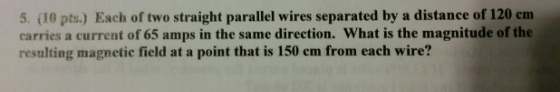 5. (10 pts.) Each of two straight parallel wires separated by a distance of 120 em carries a current of 65 amps in the same direction. What is the magnitude of the resulting magnetic field at a point that is 150 em from each wire?