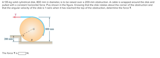 A 135-kg solid cylindrical disk, 800 mm in diameter, is to be raised over a 200-mm obstruction. A cable is wrapped around the disk and pulled with a constant horizontal force Tas shown in the figure. Knowing that the disk rotates about the corner of the obstruction and that the angular velocity of the disk is 1 rad/s when it has reached the top of the obstruction, determine the force T. 800 mm 200 mm The force T is「 IN